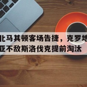 vip注册-北马其顿客场告捷，克罗地亚不敌斯洛伐克提前淘汰