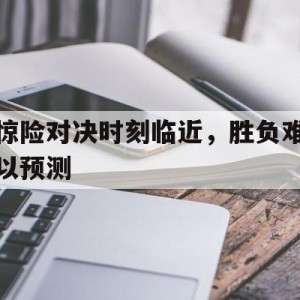 C7娱乐官网网页版-包含惊险对决时刻临近，胜负难以预测的词条